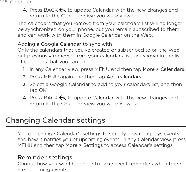 176  CalendarPress BACK   to update Calendar with the new changes and return to the Calendar view you were viewing.The calendars that you remove from your calendars list will no longer be synchronized on your phone, but you remain subscribed to them and can work with them in Google Calendar on the Web.Adding a Google Calendar to sync withOnly the calendars that you’ve created or subscribed to on the Web, but previously removed from your calendars list, are shown in the list of calendars that you can add.In any Calendar view, press MENU and then tap More &gt; Calendars.Press MENU again and then tap Add calendars.Select a Google Calendar to add to your calendars list, and then tap OK.Press BACK   to update Calendar with the new changes and return to the Calendar view you were viewing.Changing Calendar settingsYou can change Calendar’s settings to specify how it displays events and how it notifies you of upcoming events. In any Calendar view, press MENU and then tap More &gt; Settings to access Calendar’s settings.Reminder settingsChoose how you want Calendar to issue event reminders when there are upcoming events.4.1.2.3.4.