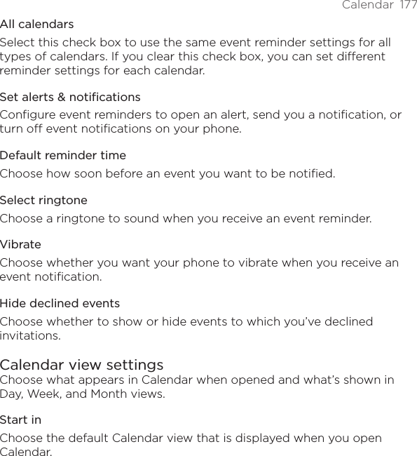 Calendar  177All calendarsSelect this check box to use the same event reminder settings for all types of calendars. If you clear this check box, you can set different reminder settings for each calendar.Set alerts &amp; notificationsConfigure event reminders to open an alert, send you a notification, or turn off event notifications on your phone.Default reminder timeChoose how soon before an event you want to be notified.Select ringtoneChoose a ringtone to sound when you receive an event reminder.VibrateChoose whether you want your phone to vibrate when you receive an event notification.Hide declined eventsChoose whether to show or hide events to which you’ve declined invitations.Calendar view settingsChoose what appears in Calendar when opened and what’s shown in Day, Week, and Month views.Start inChoose the default Calendar view that is displayed when you open Calendar.