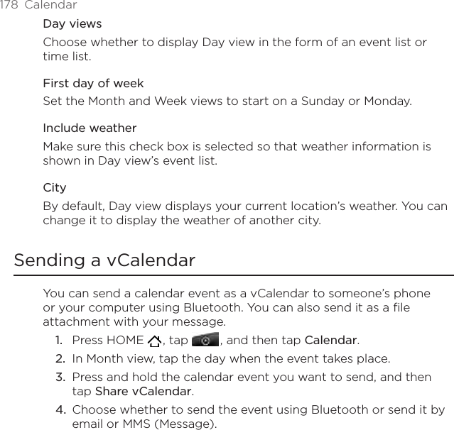 178  CalendarDay viewsChoose whether to display Day view in the form of an event list or time list.First day of weekSet the Month and Week views to start on a Sunday or Monday.Include weatherMake sure this check box is selected so that weather information is shown in Day view’s event list.CityBy default, Day view displays your current location’s weather. You can change it to display the weather of another city.Sending a vCalendarYou can send a calendar event as a vCalendar to someone’s phone or your computer using Bluetooth. You can also send it as a file attachment with your message.Press HOME   , tap   , and then tap Calendar.In Month view, tap the day when the event takes place.Press and hold the calendar event you want to send, and then tap Share vCalendar.Choose whether to send the event using Bluetooth or send it by email or MMS (Message).1.2.3.4.