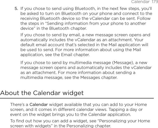Calendar  179If you chose to send using Bluetooth, in the next few steps, you’ll be asked to turn on Bluetooth on your phone and connect to the receiving Bluetooth device so the vCalendar can be sent. Follow the steps in “Sending information from your phone to another device” in the Bluetooth chapter.If you chose to send by email, a new message screen opens and automatically includes the vCalendar as an attachment. Your default email account that’s selected in the Mail application will be used to send. For more information about using the Mail application, see the Email chapter.If you chose to send by multimedia message (Message), a new message screen opens and automatically includes the vCalendar as an attachment. For more information about sending a multimedia message, see the Messages chapter.About the Calendar widgetThere’s a Calendar widget available that you can add to your Home screen, and it comes in different calendar views. Tapping a day or event on the widget brings you to the Calendar application.To find out how you can add a widget, see “Personalizing your Home screen with widgets” in the Personalizing chapter.5.