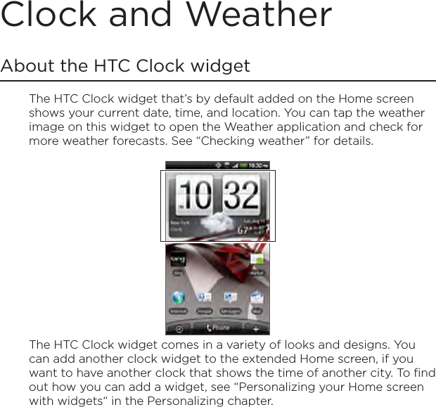 Clock and WeatherAbout the HTC Clock widgetThe HTC Clock widget that’s by default added on the Home screen shows your current date, time, and location. You can tap the weather image on this widget to open the Weather application and check for more weather forecasts. See “Checking weather” for details.The HTC Clock widget comes in a variety of looks and designs. You can add another clock widget to the extended Home screen, if you want to have another clock that shows the time of another city. To find out how you can add a widget, see “Personalizing your Home screen with widgets“ in the Personalizing chapter.
