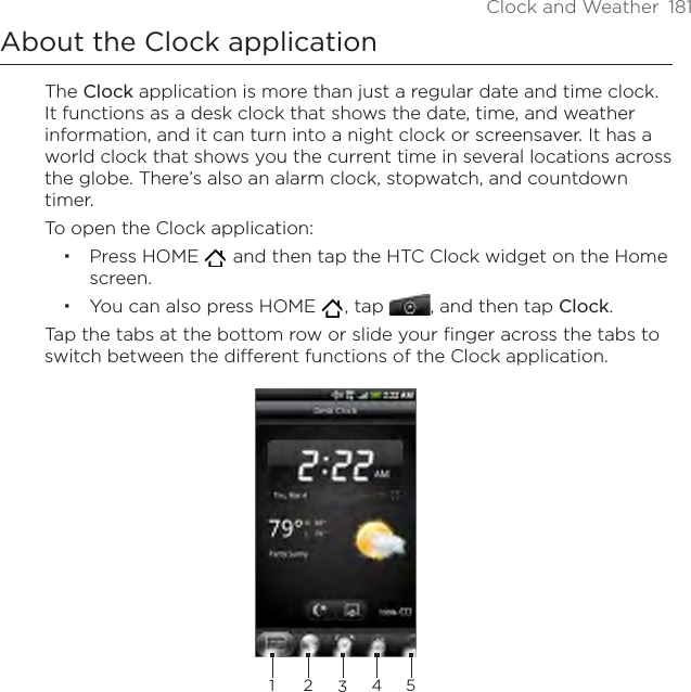 Clock and Weather  181About the Clock applicationThe Clock application is more than just a regular date and time clock. It functions as a desk clock that shows the date, time, and weather information, and it can turn into a night clock or screensaver. It has a world clock that shows you the current time in several locations across the globe. There’s also an alarm clock, stopwatch, and countdown timer.To open the Clock application:Press HOME    and then tap the HTC Clock widget on the Home screen.You can also press HOME   , tap , and then tap Clock.Tap the tabs at the bottom row or slide your finger across the tabs to switch between the different functions of the Clock application.23451