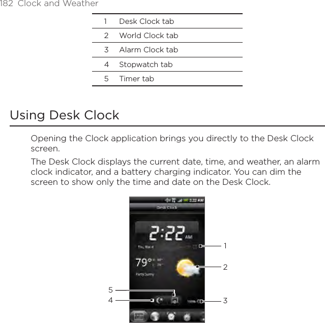 182  Clock and Weather1  Desk Clock tab2  World Clock tab3  Alarm Clock tab4  Stopwatch tab5  Timer tabUsing Desk ClockOpening the Clock application brings you directly to the Desk Clock screen.The Desk Clock displays the current date, time, and weather, an alarm clock indicator, and a battery charging indicator. You can dim the screen to show only the time and date on the Desk Clock.43215