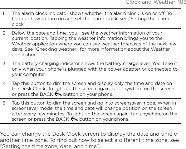 Clock and Weather  1831  The alarm clock indicator shows whether the alarm clock is on or off. To find out how to turn on and set the alarm clock, see “Setting the alarm clock“.2  Below the date and time, you’ll see the weather information of your current location. Tapping the weather information brings you to the Weather application where you can see weather forecasts of the next few days. See “Checking weather” for more information about the Weather application.3  The battery charging indicator shows the battery charge level. You’ll see it only when your phone is plugged with the power adapter or connected to your computer.4  Tap this button to dim the screen and display only the time and date on the Desk Clock. To light up the screen again, tap anywhere on the screen or press the BACK   button on your phone.5  Tap this button to dim the screen and go into screensaver mode. When in screensaver mode, the time and date will change position on the screen after every few minutes. To light up the screen again, tap anywhere on the screen or press the BACK   button on your phone.You can change the Desk Clock screen to display the date and time of another time zone. To find out how to select a different time zone, see “Setting the time zone, date, and time”.