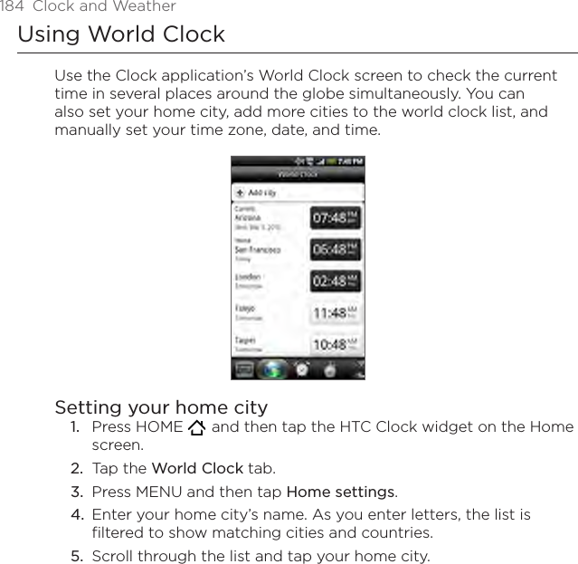 184  Clock and WeatherUsing World ClockUse the Clock application’s World Clock screen to check the current time in several places around the globe simultaneously. You can also set your home city, add more cities to the world clock list, and manually set your time zone, date, and time.Setting your home cityPress HOME    and then tap the HTC Clock widget on the Home screen.Tap the World Clock tab.Press MENU and then tap Home settings.Enter your home city’s name. As you enter letters, the list is filtered to show matching cities and countries.Scroll through the list and tap your home city.1.2.3.4.5.