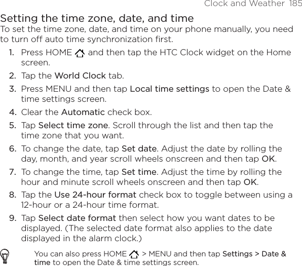 Clock and Weather  185Setting the time zone, date, and timeTo set the time zone, date, and time on your phone manually, you need to turn off auto time synchronization first.Press HOME    and then tap the HTC Clock widget on the Home screen.Tap the World Clock tab.Press MENU and then tap Local time settings to open the Date &amp; time settings screen.Clear the Automatic check box.Tap Select time zone. Scroll through the list and then tap the time zone that you want.To change the date, tap Set date. Adjust the date by rolling the day, month, and year scroll wheels onscreen and then tap OK.To change the time, tap Set time. Adjust the time by rolling the hour and minute scroll wheels onscreen and then tap OK.Tap the Use 24-hour format check box to toggle between using a 12-hour or a 24-hour time format.Tap Select date format then select how you want dates to be displayed. (The selected date format also applies to the date displayed in the alarm clock.)You can also press HOME    &gt; MENU and then tap Settings &gt; Date &amp; time to open the Date &amp; time settings screen.1.2.3.4.5.6.7.8.9.