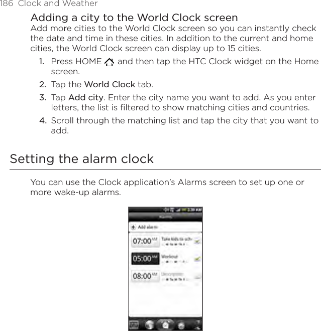 186  Clock and WeatherAdding a city to the World Clock screenAdd more cities to the World Clock screen so you can instantly check the date and time in these cities. In addition to the current and home cities, the World Clock screen can display up to 15 cities.Press HOME    and then tap the HTC Clock widget on the Home screen.Tap the World Clock tab.Tap Add city. Enter the city name you want to add. As you enter letters, the list is filtered to show matching cities and countries.Scroll through the matching list and tap the city that you want to add.Setting the alarm clockYou can use the Clock application’s Alarms screen to set up one or more wake-up alarms.1.2.3.4.