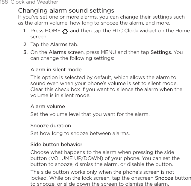 188  Clock and WeatherChanging alarm sound settingsIf you’ve set one or more alarms, you can change their settings such as the alarm volume, how long to snooze the alarm, and more.Press HOME    and then tap the HTC Clock widget on the Home screen.Tap the Alarms tab.On the Alarms screen, press MENU and then tap Settings. You can change the following settings:Alarm in silent modeThis option is selected by default, which allows the alarm to sound even when your phone’s volume is set to silent mode. Clear this check box if you want to silence the alarm when the volume is in silent mode.Alarm volumeSet the volume level that you want for the alarm.Snooze durationSet how long to snooze between alarms.Side button behaviorChoose what happens to the alarm when pressing the side button (VOLUME UP/DOWN) of your phone. You can set the button to snooze, dismiss the alarm, or disable the button.The side button works only when the phone’s screen is not locked. While on the lock screen, tap the onscreen Snooze button to snooze, or slide down the screen to dismiss the alarm.1.2.3.