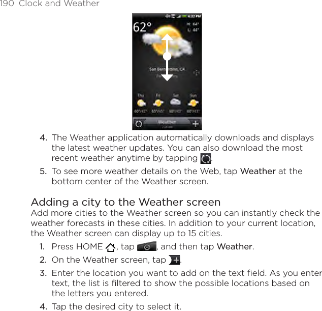 190  Clock and WeatherThe Weather application automatically downloads and displays the latest weather updates. You can also download the most recent weather anytime by tapping  .To see more weather details on the Web, tap Weather at the bottom center of the Weather screen.Adding a city to the Weather screenAdd more cities to the Weather screen so you can instantly check the weather forecasts in these cities. In addition to your current location, the Weather screen can display up to 15 cities.Press HOME   , tap , and then tap Weather.On the Weather screen, tap  .Enter the location you want to add on the text field. As you enter text, the list is filtered to show the possible locations based on the letters you entered.Tap the desired city to select it.4.5.1.2.3.4.
