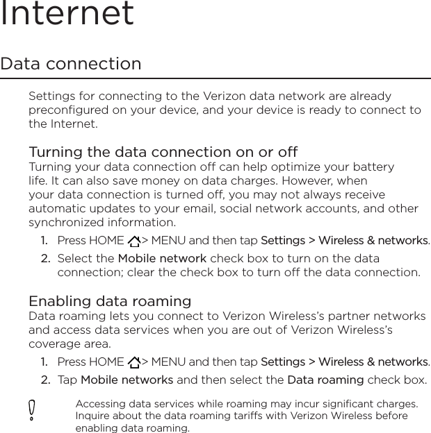 InternetData connectionSettings for connecting to the Verizon data network are already preconfigured on your device, and your device is ready to connect to the Internet.Turning the data connection on or offTurning your data connection off can help optimize your battery life. It can also save money on data charges. However, when your data connection is turned off, you may not always receive automatic updates to your email, social network accounts, and other synchronized information.Press HOME   &gt; MENU and then tap Settings &gt; Wireless &amp; networks.Select the Mobile network check box to turn on the data connection; clear the check box to turn off the data connection. Enabling data roamingData roaming lets you connect to Verizon Wireless’s partner networks and access data services when you are out of Verizon Wireless’s coverage area.Press HOME   &gt; MENU and then tap Settings &gt; Wireless &amp; networks.Tap Mobile networks and then select the Data roaming check box.Accessing data services while roaming may incur significant charges. Inquire about the data roaming tariffs with Verizon Wireless before enabling data roaming.1.2.1.2.