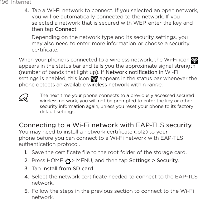 196  InternetTap a Wi-Fi network to connect. If you selected an open network, you will be automatically connected to the network. If you selected a network that is secured with WEP, enter the key and then tap Connect.Depending on the network type and its security settings, you may also need to enter more information or choose a security certificate.When your phone is connected to a wireless network, the Wi-Fi icon   appears in the status bar and tells you the approximate signal strength (number of bands that light up). If Network notification in Wi-Fi settings is enabled, this icon   appears in the status bar whenever the phone detects an available wireless network within range.The next time your phone connects to a previously accessed secured wireless network, you will not be prompted to enter the key or other security information again, unless you reset your phone to its factory default settings.Connecting to a Wi-Fi network with EAP-TLS securityYou may need to install a network certificate (.p12) to your phone before you can connect to a Wi-Fi network with EAP-TLS authentication protocol.Save the certificate file to the root folder of the storage card.Press HOME   &gt; MENU, and then tap Settings &gt; Security.Tap Install from SD card.Select the network certificate needed to connect to the EAP-TLS network.Follow the steps in the previous section to connect to the Wi-Fi network.4.1.2.3.4.5.