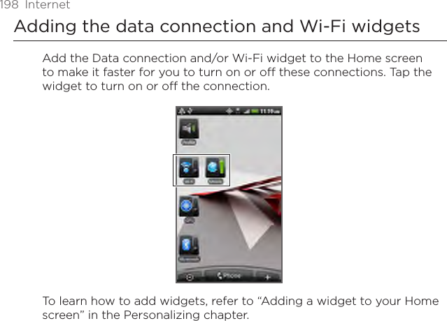 198  InternetAdding the data connection and Wi-Fi widgetsAdd the Data connection and/or Wi-Fi widget to the Home screen to make it faster for you to turn on or off these connections. Tap the widget to turn on or off the connection.To learn how to add widgets, refer to “Adding a widget to your Home screen” in the Personalizing chapter.