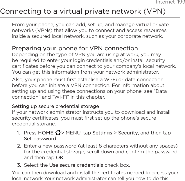 Internet  199Connecting to a virtual private network (VPN)From your phone, you can add, set up, and manage virtual private networks (VPNs) that allow you to connect and access resources inside a secured local network, such as your corporate network.Preparing your phone for VPN connectionDepending on the type of VPN you are using at work, you may be required to enter your login credentials and/or install security certificates before you can connect to your company’s local network. You can get this information from your network administrator. Also, your phone must first establish a Wi-Fi or data connection before you can initiate a VPN connection. For information about setting up and using these connections on your phone, see “Data connection” and “Wi-Fi” in this chapter.Setting up secure credential storageIf your network administrator instructs you to download and install security certificates, you must first set up the phone’s secure credential storage.Press HOME  &gt; MENU, tap Settings &gt; Security, and then tap Set password.Enter a new password (at least 8 characters without any spaces) for the credential storage, scroll down and confirm the password, and then tap OK.Select the Use secure credentials check box.You can then download and install the certificates needed to access your local network Your network administrator can tell you how to do this.1.2.3.
