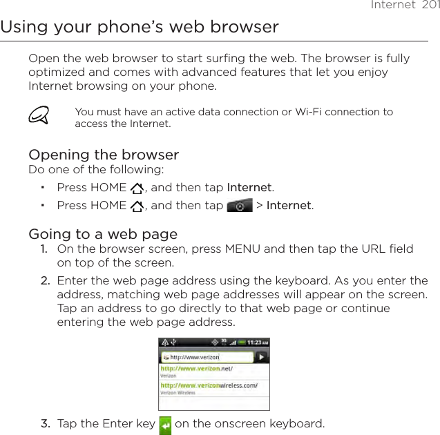 Internet  201Using your phone’s web browserOpen the web browser to start surfing the web. The browser is fully optimized and comes with advanced features that let you enjoy Internet browsing on your phone.You must have an active data connection or Wi-Fi connection to access the Internet.Opening the browserDo one of the following:Press HOME   , and then tap Internet.Press HOME   , and then tap  &gt; Internet.Going to a web pageOn the browser screen, press MENU and then tap the URL field on top of the screen.2.  Enter the web page address using the keyboard. As you enter the address, matching web page addresses will appear on the screen. Tap an address to go directly to that web page or continue entering the web page address.3.  Tap the Enter key   on the onscreen keyboard.1.