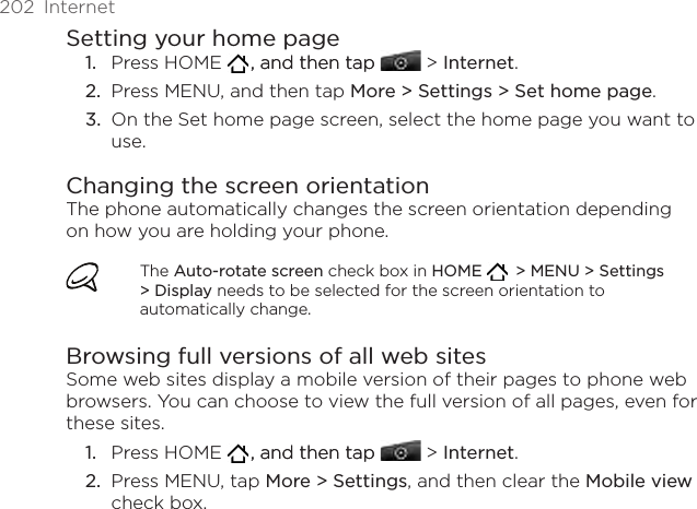 202  InternetSetting your home pagePress HOME   , and then tap, and then tap  &gt; Internet.Press MENU, and then tap More &gt; Settings &gt; Set home page.On the Set home page screen, select the home page you want to use.Changing the screen orientationThe phone automatically changes the screen orientation depending on how you are holding your phone. The Auto-rotate screen check box in HOME    &gt; MENU &gt; Settings &gt; Display needs to be selected for the screen orientation to automatically change.Browsing full versions of all web sitesSome web sites display a mobile version of their pages to phone web browsers. You can choose to view the full version of all pages, even for these sites.Press HOME   , and then tap, and then tap  &gt; Internet.Press MENU, tap More &gt; Settings, and then clear the Mobile view check box. 1.2.3.1.2.