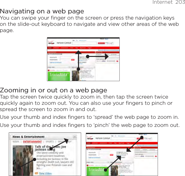 Internet  203Navigating on a web pageYou can swipe your finger on the screen or press the navigation keys on the slide-out keyboard to navigate and view other areas of the web page.Zooming in or out on a web pageTap the screen twice quickly to zoom in, then tap the screen twice quickly again to zoom out. You can also use your fingers to pinch or spread the screen to zoom in and out.Use your thumb and index fingers to ‘spread’ the web page to zoom in.Use your thumb and index fingers to ‘pinch’ the web page to zoom out.  
