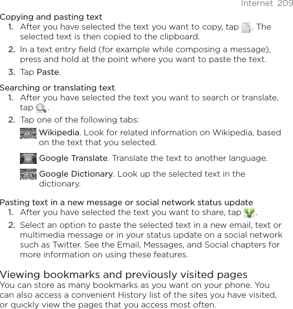 Internet  209Copying and pasting textAfter you have selected the text you want to copy, tap   . The selected text is then copied to the clipboard.In a text entry field (for example while composing a message), press and hold at the point where you want to paste the text.Tap Paste. Searching or translating text1.  After you have selected the text you want to search or translate, tap   . 2.  Tap one of the following tabs:  Wikipedia. Look for related information on Wikipedia, based on the text that you selected. Google Translate. Translate the text to another language.  Google Dictionary. Look up the selected text in the dictionary.Pasting text in a new message or social network status update1.  After you have selected the text you want to share, tap   . 2.  Select an option to paste the selected text in a new email, text or multimedia message or in your status update on a social network such as Twitter. See the Email, Messages, and Social chapters for more information on using these features.Viewing bookmarks and previously visited pagesYou can store as many bookmarks as you want on your phone. You can also access a convenient History list of the sites you have visited, or quickly view the pages that you access most often.1.2.3.