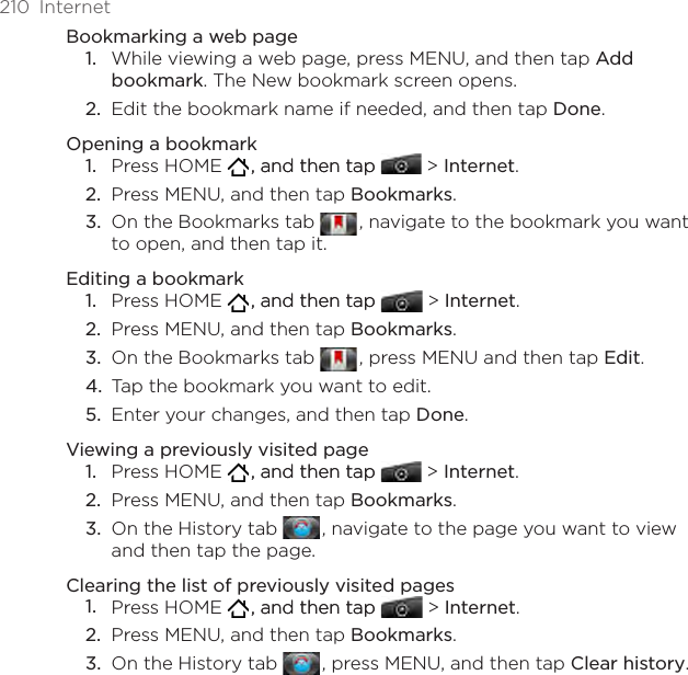210  InternetBookmarking a web pageWhile viewing a web page, press MENU, and then tap Add bookmark. The New bookmark screen opens.Edit the bookmark name if needed, and then tap Done.Opening a bookmarkPress HOME   , and then tap, and then tap  &gt; Internet.Press MENU, and then tap Bookmarks.On the Bookmarks tab   , navigate to the bookmark you want to open, and then tap it.Editing a bookmarkPress HOME   , and then tap, and then tap  &gt; Internet.Press MENU, and then tap Bookmarks.On the Bookmarks tab   , press MENU and then tap Edit. Tap the bookmark you want to edit.Enter your changes, and then tap Done.Viewing a previously visited pagePress HOME   , and then tap, and then tap  &gt; Internet.Press MENU, and then tap Bookmarks.On the History tab   , navigate to the page you want to view and then tap the page.Clearing the list of previously visited pagesPress HOME   , and then tap, and then tap  &gt; Internet.Press MENU, and then tap Bookmarks.On the History tab   , press MENU, and then tap Clear history.1.2.1.2.3.1.2.3.4.5.1.2.3.1.2.3.