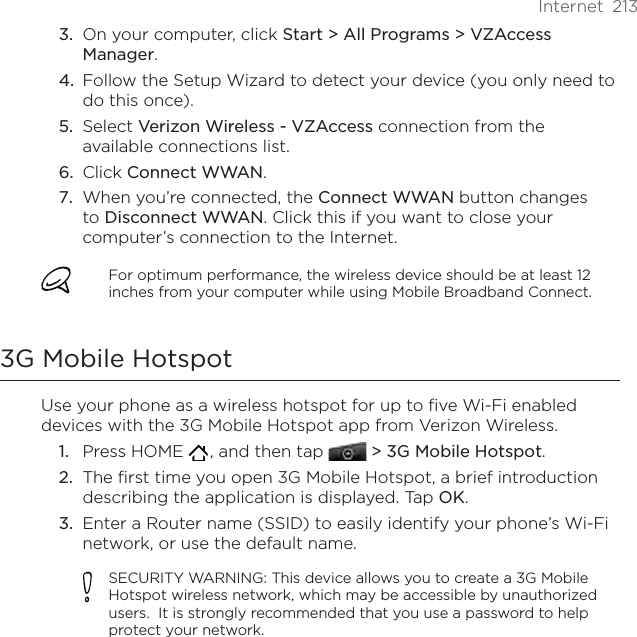 Internet  213On your computer, click Start &gt; All Programs &gt; VZAccess Manager.Follow the Setup Wizard to detect your device (you only need to do this once).Select Verizon Wireless - VZAccess connection from the available connections list.Click Connect WWAN.When you’re connected, the Connect WWAN button changes to Disconnect WWAN. Click this if you want to close your computer’s connection to the Internet.For optimum performance, the wireless device should be at least 12 inches from your computer while using Mobile Broadband Connect.3G Mobile HotspotUse your phone as a wireless hotspot for up to five Wi-Fi enabled devices with the 3G Mobile Hotspot app from Verizon Wireless.Press HOME   , and then tap   &gt; 3G Mobile Hotspot.The first time you open 3G Mobile Hotspot, a brief introduction describing the application is displayed. Tap OK.Enter a Router name (SSID) to easily identify your phone’s Wi-Fi network, or use the default name.SECURITY WARNING: This device allows you to create a 3G Mobile Hotspot wireless network, which may be accessible by unauthorized users.  It is strongly recommended that you use a password to help protect your network.3.4.5.6.7.1.2.3.