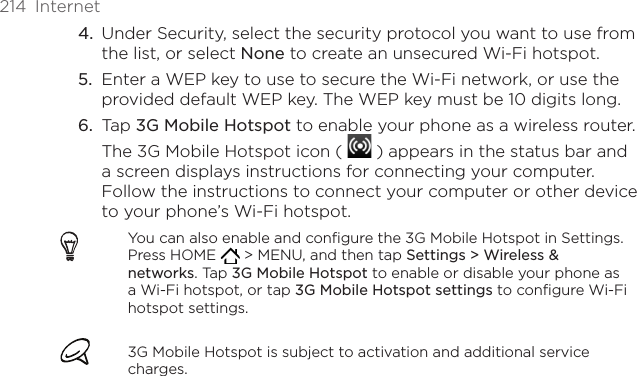 214  InternetUnder Security, select the security protocol you want to use from the list, or select None to create an unsecured Wi-Fi hotspot.Enter a WEP key to use to secure the Wi-Fi network, or use the provided default WEP key. The WEP key must be 10 digits long. Tap 3G Mobile Hotspot to enable your phone as a wireless router. The 3G Mobile Hotspot icon (   ) appears in the status bar and a screen displays instructions for connecting your computer. Follow the instructions to connect your computer or other device to your phone’s Wi-Fi hotspot.You can also enable and configure the 3G Mobile Hotspot in Settings. Press HOME   &gt; MENU, and then tap Settings &gt; Wireless &amp; networks. Tap 3G Mobile Hotspot to enable or disable your phone as a Wi-Fi hotspot, or tap 3G Mobile Hotspot settings to configure Wi-Fi hotspot settings.3G Mobile Hotspot is subject to activation and additional service charges.4.5.6.