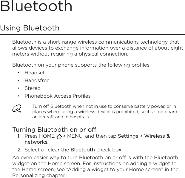 BluetoothUsing BluetoothBluetooth is a short-range wireless communications technology that allows devices to exchange information over a distance of about eight meters without requiring a physical connection.Bluetooth on your phone supports the following profiles:HeadsetHandsfreeStereoPhonebook Access ProfilesTurn off Bluetooth when not in use to conserve battery power, or in places where using a wireless device is prohibited, such as on board an aircraft and in hospitals.Turning Bluetooth on or offPress HOME   &gt; MENU, and then tap Settings &gt; Wireless &amp; networks.Select or clear the Bluetooth check box.An even easier way to turn Bluetooth on or off is with the Bluetooth widget on the Home screen. For instructions on adding a widget to the Home screen, see “Adding a widget to your Home screen” in the Personalizing chapter.1.2.