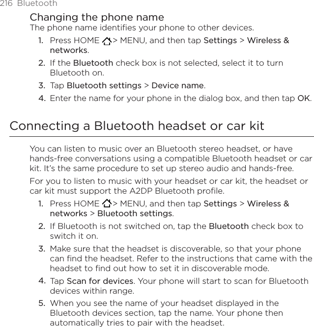 216  BluetoothChanging the phone nameThe phone name identifies your phone to other devices.Press HOME   &gt; MENU, and then tap Settings &gt; Wireless &amp; networks.If the Bluetooth check box is not selected, select it to turn Bluetooth on.Tap Bluetooth settings &gt; Device name.Enter the name for your phone in the dialog box, and then tap OK.Connecting a Bluetooth headset or car kitYou can listen to music over an Bluetooth stereo headset, or have hands-free conversations using a compatible Bluetooth headset or car kit. It’s the same procedure to set up stereo audio and hands-free.For you to listen to music with your headset or car kit, the headset or car kit must support the A2DP Bluetooth profile.Press HOME   &gt; MENU, and then tap Settings &gt; Wireless &amp; networks &gt; Bluetooth settings.If Bluetooth is not switched on, tap the Bluetooth check box to switch it on.Make sure that the headset is discoverable, so that your phone can find the headset. Refer to the instructions that came with the headset to find out how to set it in discoverable mode.Tap Scan for devices. Your phone will start to scan for Bluetooth devices within range.When you see the name of your headset displayed in the Bluetooth devices section, tap the name. Your phone then automatically tries to pair with the headset.1.2.3.4.1.2.3.4.5.