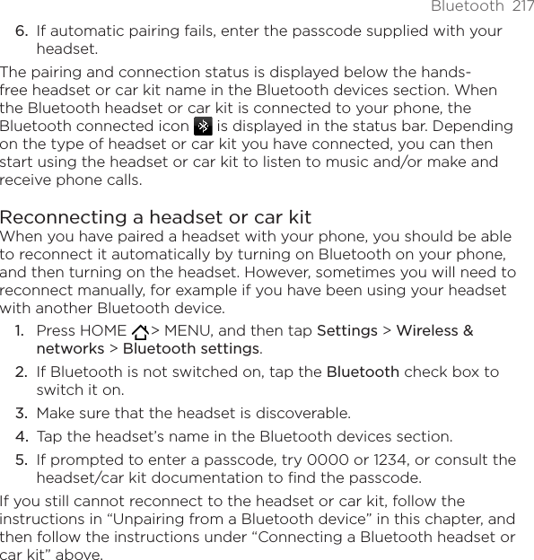 Bluetooth  217If automatic pairing fails, enter the passcode supplied with your headset.The pairing and connection status is displayed below the hands-free headset or car kit name in the Bluetooth devices section. When the Bluetooth headset or car kit is connected to your phone, the Bluetooth connected icon   is displayed in the status bar. Depending on the type of headset or car kit you have connected, you can then start using the headset or car kit to listen to music and/or make and receive phone calls.Reconnecting a headset or car kitWhen you have paired a headset with your phone, you should be able to reconnect it automatically by turning on Bluetooth on your phone, and then turning on the headset. However, sometimes you will need to reconnect manually, for example if you have been using your headset with another Bluetooth device.Press HOME   &gt; MENU, and then tap Settings &gt; Wireless &amp; networks &gt; Bluetooth settings.If Bluetooth is not switched on, tap the Bluetooth check box to switch it on.Make sure that the headset is discoverable.Tap the headset’s name in the Bluetooth devices section.If prompted to enter a passcode, try 0000 or 1234, or consult the headset/car kit documentation to find the passcode.If you still cannot reconnect to the headset or car kit, follow the instructions in “Unpairing from a Bluetooth device” in this chapter, and then follow the instructions under “Connecting a Bluetooth headset or car kit” above.6.1.2.3.4.5.