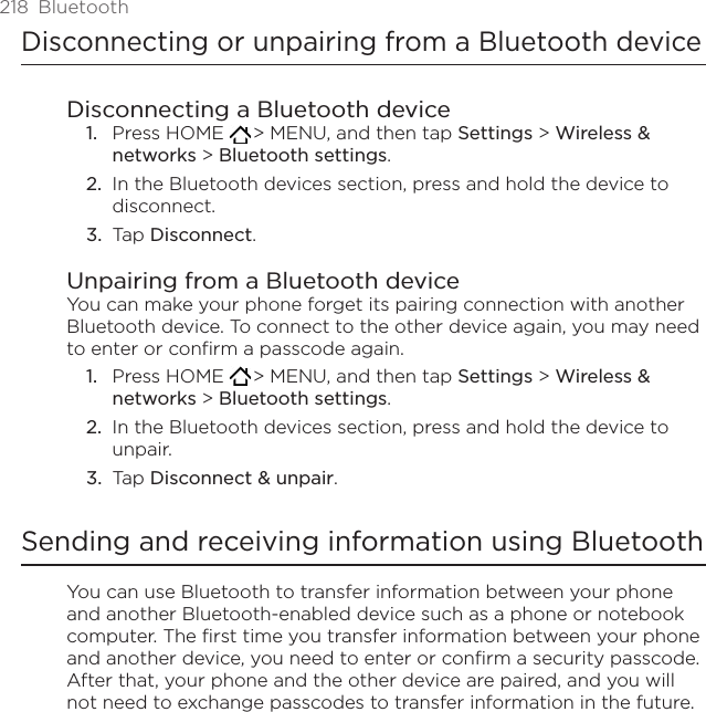 218  BluetoothDisconnecting or unpairing from a Bluetooth deviceDisconnecting a Bluetooth devicePress HOME   &gt; MENU, and then tap Settings &gt; Wireless &amp; networks &gt; Bluetooth settings.In the Bluetooth devices section, press and hold the device to disconnect.Tap Disconnect.Unpairing from a Bluetooth deviceYou can make your phone forget its pairing connection with another Bluetooth device. To connect to the other device again, you may need to enter or confirm a passcode again.Press HOME   &gt; MENU, and then tap Settings &gt; Wireless &amp; networks &gt; Bluetooth settings.In the Bluetooth devices section, press and hold the device to unpair.Tap Disconnect &amp; unpair.Sending and receiving information using BluetoothYou can use Bluetooth to transfer information between your phone and another Bluetooth-enabled device such as a phone or notebook computer. The first time you transfer information between your phone and another device, you need to enter or confirm a security passcode. After that, your phone and the other device are paired, and you will not need to exchange passcodes to transfer information in the future.1.2.3.1.2.3.