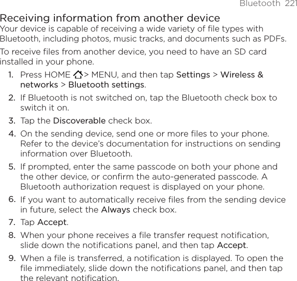 Bluetooth  221Receiving information from another deviceYour device is capable of receiving a wide variety of file types with Bluetooth, including photos, music tracks, and documents such as PDFs.To receive files from another device, you need to have an SD card installed in your phone.Press HOME   &gt; MENU, and then tap Settings &gt; Wireless &amp; networks &gt; Bluetooth settings. If Bluetooth is not switched on, tap the Bluetooth check box to switch it on. Tap the Discoverable check box. On the sending device, send one or more files to your phone. Refer to the device’s documentation for instructions on sending information over Bluetooth. If prompted, enter the same passcode on both your phone and the other device, or confirm the auto-generated passcode. A Bluetooth authorization request is displayed on your phone. If you want to automatically receive files from the sending device in future, select the Always check box. Tap Accept. When your phone receives a file transfer request notification, slide down the notifications panel, and then tap Accept. When a file is transferred, a notification is displayed. To open the file immediately, slide down the notifications panel, and then tap the relevant notification. 1.2.3.4.5.6.7.8.9.