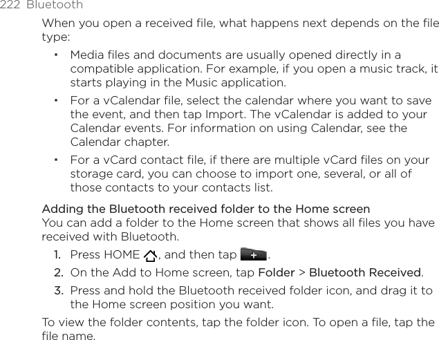 222  BluetoothWhen you open a received file, what happens next depends on the file type:Media ﬁles and documents are usually opened directly in a compatible application. For example, if you open a music track, it starts playing in the Music application.For a vCalendar ﬁle, select the calendar where you want to save the event, and then tap Import. The vCalendar is added to your Calendar events. For information on using Calendar, see the Calendar chapter.For a vCard contact ﬁle, if there are multiple vCard ﬁles on your storage card, you can choose to import one, several, or all of those contacts to your contacts list.Adding the Bluetooth received folder to the Home screenYou can add a folder to the Home screen that shows all files you have received with Bluetooth.Press HOME   , and then tap   .On the Add to Home screen, tap Folder &gt; Bluetooth Received.Press and hold the Bluetooth received folder icon, and drag it to the Home screen position you want.To view the folder contents, tap the folder icon. To open a file, tap the file name.1.2.3.