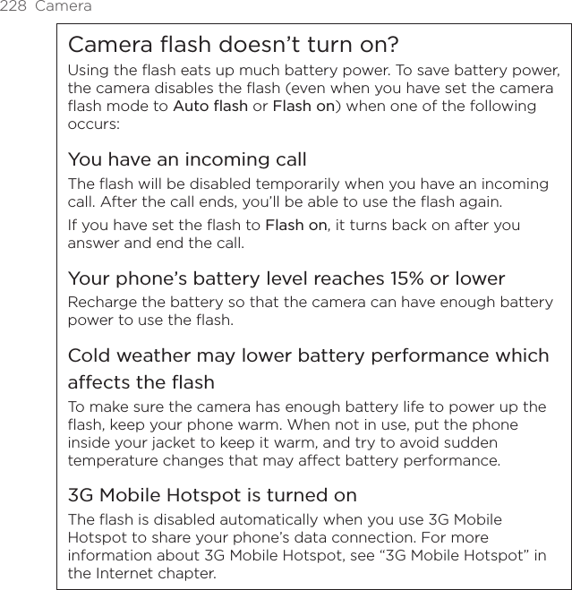 228  CameraCamera flash doesn’t turn on?Using the flash eats up much battery power. To save battery power, the camera disables the flash (even when you have set the camera flash mode to Auto flash or Flash on) when one of the following occurs:You have an incoming callThe flash will be disabled temporarily when you have an incoming call. After the call ends, you’ll be able to use the flash again.If you have set the flash to Flash on, it turns back on after you answer and end the call.Your phone’s battery level reaches 15% or lowerRecharge the battery so that the camera can have enough battery power to use the flash.Cold weather may lower battery performance which affects the flashTo make sure the camera has enough battery life to power up the flash, keep your phone warm. When not in use, put the phone inside your jacket to keep it warm, and try to avoid sudden temperature changes that may affect battery performance.3G Mobile Hotspot is turned onThe flash is disabled automatically when you use 3G Mobile Hotspot to share your phone’s data connection. For more information about 3G Mobile Hotspot, see “3G Mobile Hotspot” in the Internet chapter.