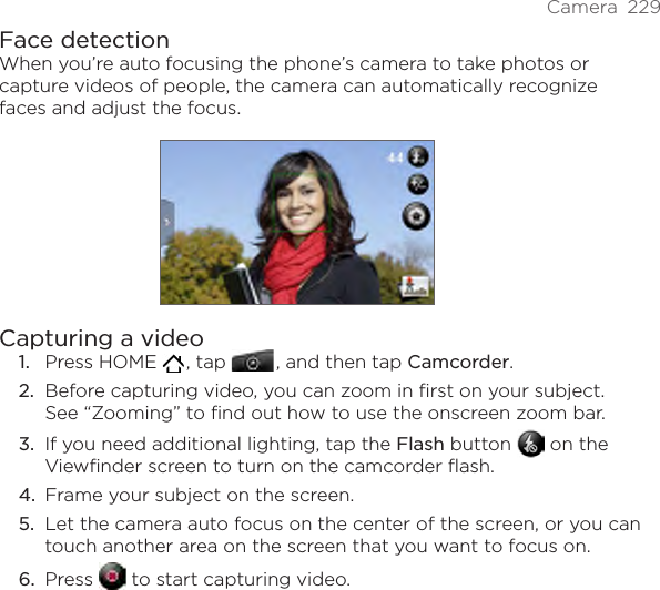 Camera  229Face detectionWhen you’re auto focusing the phone’s camera to take photos or capture videos of people, the camera can automatically recognize faces and adjust the focus.Capturing a videoPress HOME   , tap   , and then tap Camcorder.Before capturing video, you can zoom in first on your subject. See “Zooming” to find out how to use the onscreen zoom bar.If you need additional lighting, tap the Flash button   on the Viewfinder screen to turn on the camcorder flash.Frame your subject on the screen.Let the camera auto focus on the center of the screen, or you can touch another area on the screen that you want to focus on.Press   to start capturing video.1.2.3.4.5.6.
