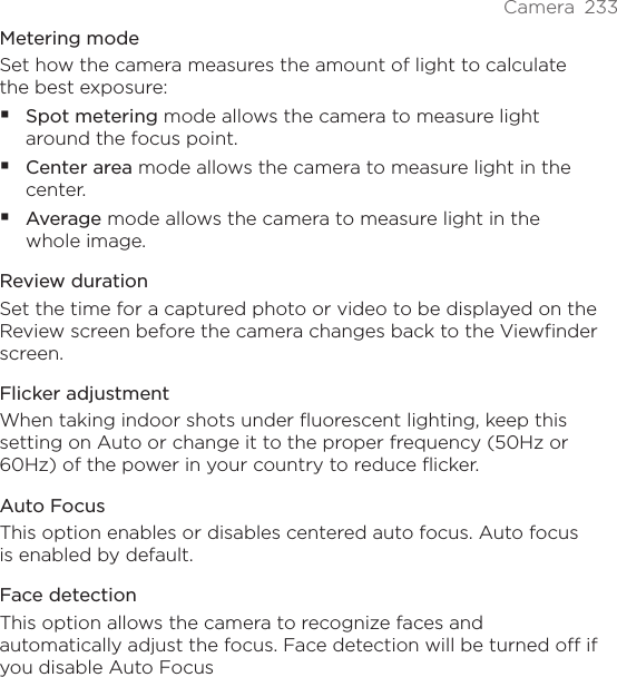 Camera  233Metering modeSet how the camera measures the amount of light to calculate the best exposure:Spot metering mode allows the camera to measure light around the focus point.Center area mode allows the camera to measure light in the center.Average mode allows the camera to measure light in the whole image.Review durationSet the time for a captured photo or video to be displayed on the Review screen before the camera changes back to the Viewfinder screen.Flicker adjustmentWhen taking indoor shots under fluorescent lighting, keep this setting on Auto or change it to the proper frequency (50Hz or 60Hz) of the power in your country to reduce flicker.Auto FocusThis option enables or disables centered auto focus. Auto focus is enabled by default.Face detectionThis option allows the camera to recognize faces and automatically adjust the focus. Face detection will be turned off if you disable Auto Focus