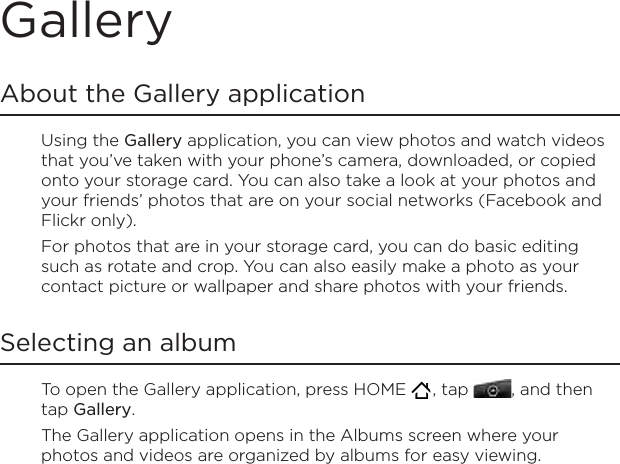GalleryAbout the Gallery applicationUsing the Gallery application, you can view photos and watch videos that you’ve taken with your phone’s camera, downloaded, or copied onto your storage card. You can also take a look at your photos and your friends’ photos that are on your social networks (Facebook and Flickr only).For photos that are in your storage card, you can do basic editing such as rotate and crop. You can also easily make a photo as your contact picture or wallpaper and share photos with your friends.Selecting an albumTo open the Gallery application, press HOME   , tap  , and then tap Gallery.The Gallery application opens in the Albums screen where your photos and videos are organized by albums for easy viewing.