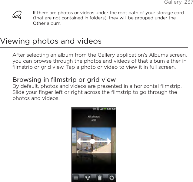 Gallery  237If there are photos or videos under the root path of your storage card (that are not contained in folders), they will be grouped under the Other album.Viewing photos and videosAfter selecting an album from the Gallery application’s Albums screen, you can browse through the photos and videos of that album either in filmstrip or grid view. Tap a photo or video to view it in full screen.Browsing in filmstrip or grid viewBy default, photos and videos are presented in a horizontal filmstrip. Slide your finger left or right across the filmstrip to go through the photos and videos.