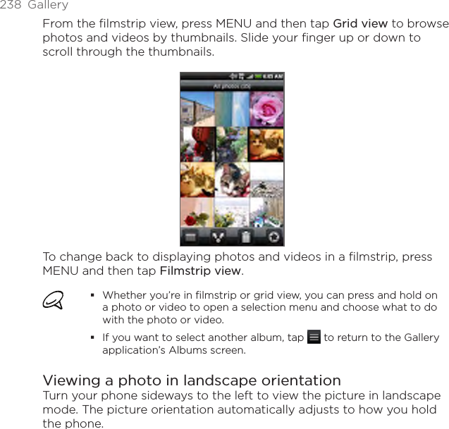 238  GalleryFrom the filmstrip view, press MENU and then tap Grid view to browse photos and videos by thumbnails. Slide your finger up or down to scroll through the thumbnails.To change back to displaying photos and videos in a filmstrip, press MENU and then tap Filmstrip view.Whether you’re in filmstrip or grid view, you can press and hold on a photo or video to open a selection menu and choose what to do with the photo or video.If you want to select another album, tap   to return to the Gallery application’s Albums screen.Viewing a photo in landscape orientationTurn your phone sideways to the left to view the picture in landscape mode. The picture orientation automatically adjusts to how you hold the phone.