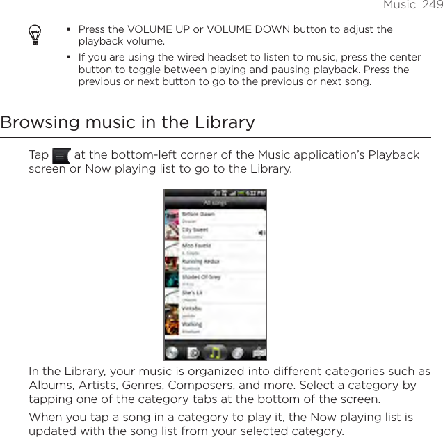 Music  249Press the VOLUME UP or VOLUME DOWN button to adjust the playback volume.If you are using the wired headset to listen to music, press the center button to toggle between playing and pausing playback. Press the previous or next button to go to the previous or next song.Browsing music in the LibraryTap   at the bottom-left corner of the Music application’s Playback screen or Now playing list to go to the Library.In the Library, your music is organized into different categories such as Albums, Artists, Genres, Composers, and more. Select a category by tapping one of the category tabs at the bottom of the screen.When you tap a song in a category to play it, the Now playing list is updated with the song list from your selected category. 