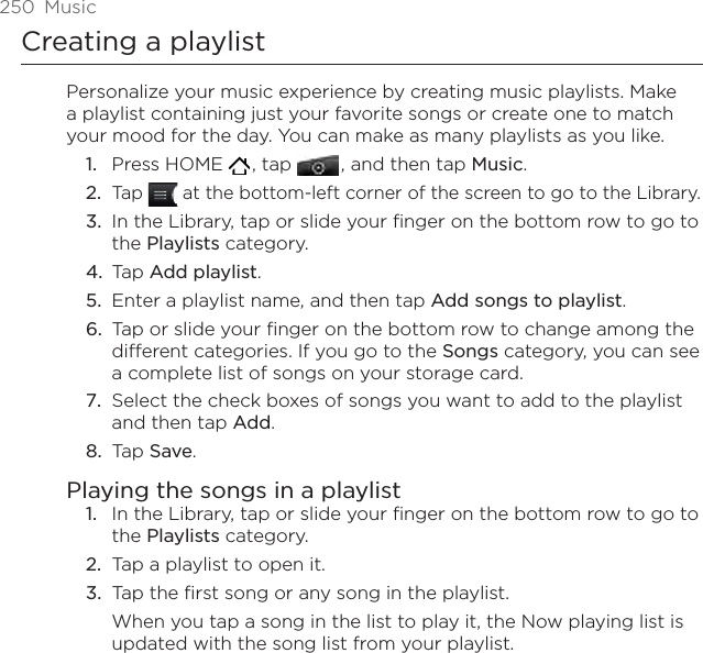 250  MusicCreating a playlistPersonalize your music experience by creating music playlists. Make a playlist containing just your favorite songs or create one to match your mood for the day. You can make as many playlists as you like.Press HOME   , tap   , and then tap Music.Tap   at the bottom-left corner of the screen to go to the Library.In the Library, tap or slide your finger on the bottom row to go to the Playlists category.Tap Add playlist.Enter a playlist name, and then tap Add songs to playlist.Tap or slide your finger on the bottom row to change among the different categories. If you go to the Songs category, you can see a complete list of songs on your storage card.Select the check boxes of songs you want to add to the playlist and then tap Add.Tap Save.Playing the songs in a playlistIn the Library, tap or slide your finger on the bottom row to go to the Playlists category.Tap a playlist to open it.Tap the first song or any song in the playlist.When you tap a song in the list to play it, the Now playing list is updated with the song list from your playlist.1.2.3.4.5.6.7.8.1.2.3.