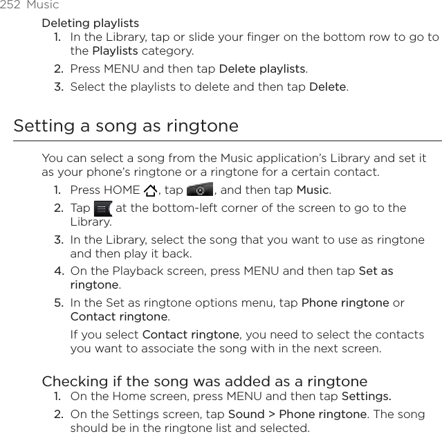 252  MusicDeleting playlistsIn the Library, tap or slide your finger on the bottom row to go to the Playlists category.Press MENU and then tap Delete playlists. Select the playlists to delete and then tap Delete.Setting a song as ringtoneYou can select a song from the Music application’s Library and set it as your phone’s ringtone or a ringtone for a certain contact.Press HOME   , tap   , and then tap Music.Tap   at the bottom-left corner of the screen to go to the Library.In the Library, select the song that you want to use as ringtone and then play it back.On the Playback screen, press MENU and then tap Set as ringtone.In the Set as ringtone options menu, tap Phone ringtone or Contact ringtone.If you select Contact ringtone, you need to select the contacts you want to associate the song with in the next screen.Checking if the song was added as a ringtoneOn the Home screen, press MENU and then tap Settings.On the Settings screen, tap Sound &gt; Phone ringtone. The song should be in the ringtone list and selected. 1.2.3.1.2.3.4.5.1.2.