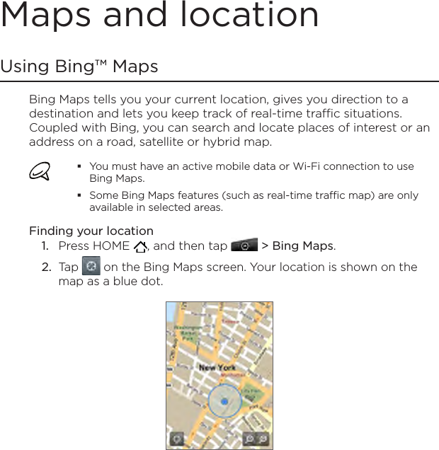 Maps and locationUsing Bing™ MapsBing Maps tells you your current location, gives you direction to a destination and lets you keep track of real-time traffic situations. Coupled with Bing, you can search and locate places of interest or an address on a road, satellite or hybrid map.You must have an active mobile data or Wi-Fi connection to use Bing Maps.Some Bing Maps features (such as real-time traffic map) are only available in selected areas.Finding your locationPress HOME  , and then tap   &gt; Bing Maps.Tap   on the Bing Maps screen. Your location is shown on the map as a blue dot.1.2.