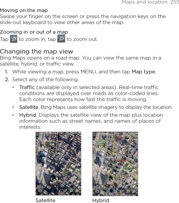 Maps and location  255Moving on the mapSwipe your finger on the screen or press the navigation keys on the slide-out keyboard to view other areas of the map.Zooming in or out of a mapTap   to zoom in; tap   to zoom out.Changing the map viewBing Maps opens on a road map. You can view the same map in a satellite, hybrid, or traffic view.While viewing a map, press MENU, and then tap Map type.Select any of the following.Traffic (available only in selected areas). Real-time traffic conditions are displayed over roads as color-coded lines.  Each color represents how fast the traffic is moving.Satellite. Bing Maps uses satellite imagery to display the location.Hybrid. Displays the satellite view of the map plus location information such as street names, and names of places of interests.Satellite Hybrid1.2.