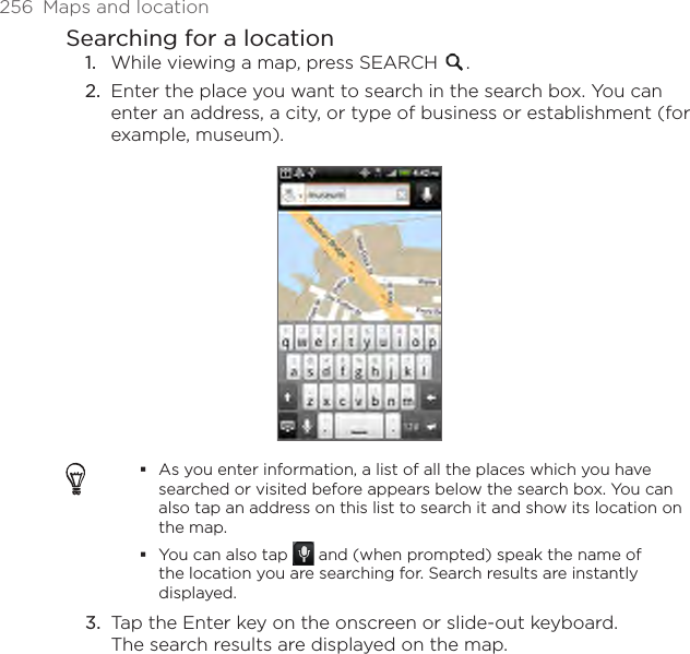 256  Maps and locationSearching for a locationWhile viewing a map, press SEARCH  .Enter the place you want to search in the search box. You can enter an address, a city, or type of business or establishment (for example, museum).As you enter information, a list of all the places which you have searched or visited before appears below the search box. You can also tap an address on this list to search it and show its location on the map.You can also tap   and (when prompted) speak the name of the location you are searching for. Search results are instantly displayed.Tap the Enter key on the onscreen or slide-out keyboard. The search results are displayed on the map.1.2.3.