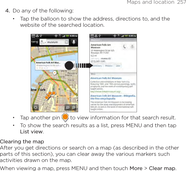 Maps and location  2574.  Do any of the following:Tap the balloon to show the address, directions to, and the website of the searched location.Tap another pin   to view information for that search result.To show the search results as a list, press MENU and then tap List view.Clearing the mapAfter you get directions or search on a map (as described in the other parts of this section), you can clear away the various markers such activities drawn on the map.When viewing a map, press MENU and then touch More &gt; Clear map.