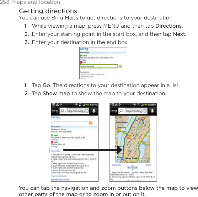 258  Maps and locationGetting directionsYou can use Bing Maps to get directions to your destination.While viewing a map, press MENU and then tap Directions.Enter your starting point in the start box, and then tap Next.Enter your destination in the end box.Tap Go. The directions to your destination appear in a list.Tap Show map to show the map to your destination.You can tap the navigation and zoom buttons below the map to view other parts of the map or to zoom in or out on it.1.2.3.1.2.