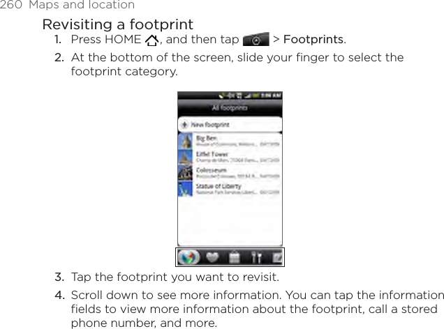 260  Maps and locationRevisiting a footprintPress HOME   , and then tap  &gt; Footprints. At the bottom of the screen, slide your finger to select the footprint category.Tap the footprint you want to revisit.Scroll down to see more information. You can tap the information fields to view more information about the footprint, call a stored phone number, and more.1.2.3.4.