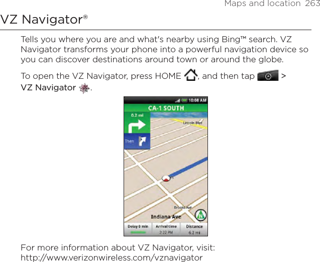 Maps and location  263VZ Navigator®Tells you where you are and what&apos;s nearby using Bing™ search. VZ Navigator transforms your phone into a powerful navigation device so you can discover destinations around town or around the globe.To open the VZ Navigator, press HOME  , and then tap   &gt;  VZ Navigator .For more information about VZ Navigator, visit: http://www.verizonwireless.com/vznavigator