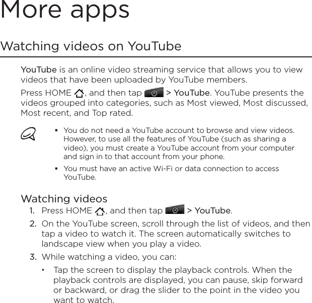 More appsWatching videos on YouTubeYouTube is an online video streaming service that allows you to view videos that have been uploaded by YouTube members.Press HOME   , and then tap   &gt; YouTube. YouTube presents the videos grouped into categories, such as Most viewed, Most discussed, Most recent, and Top rated.You do not need a YouTube account to browse and view videos. However, to use all the features of YouTube (such as sharing a video), you must create a YouTube account from your computer and sign in to that account from your phone.You must have an active Wi-Fi or data connection to access YouTube.Watching videosPress HOME   , and then tap   &gt; YouTube.On the YouTube screen, scroll through the list of videos, and then tap a video to watch it. The screen automatically switches to landscape view when you play a video.While watching a video, you can: Tap the screen to display the playback controls. When the playback controls are displayed, you can pause, skip forward or backward, or drag the slider to the point in the video you want to watch.1.2.3.