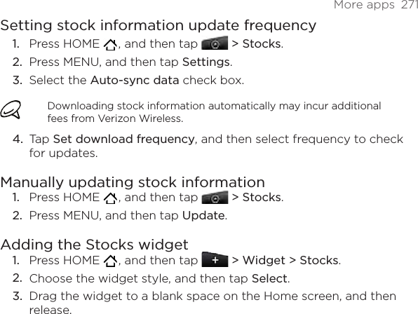 More apps  271Setting stock information update frequencyPress HOME   , and then tap   &gt; Stocks. Press MENU, and then tap Settings. Select the Auto-sync data check box. Downloading stock information automatically may incur additional fees from Verizon Wireless.Tap Set download frequency, and then select frequency to check for updates. Manually updating stock informationPress HOME   , and then tap   &gt; Stocks. Press MENU, and then tap Update. Adding the Stocks widgetPress HOME   , and then tap   &gt; Widget &gt; Stocks.Choose the widget style, and then tap Select. Drag the widget to a blank space on the Home screen, and then release.1.2.3.4.1.2.1.2.3.