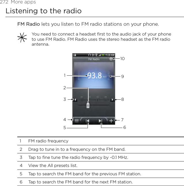 272  More appsListening to the radioFM Radio lets you listen to FM radio stations on your phone. You need to connect a headset first to the audio jack of your phone to use FM Radio. FM Radio uses the stereo headset as the FM radio antenna.123456789101  FM radio frequency2  Drag to tune in to a frequency on the FM band.3  Tap to fine tune the radio frequency by -0.1 MHz.4  View the All presets list.5  Tap to search the FM band for the previous FM station.6  Tap to search the FM band for the next FM station.
