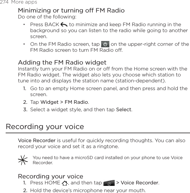 274  More appsMinimizing or turning off FM RadioDo one of the following:Press BACK   to minimize and keep FM Radio running in the background so you can listen to the radio while going to another screen. On the FM Radio screen, tap   on the upper-right corner of the FM Radio screen to turn FM Radio off.Adding the FM Radio widgetInstantly turn your FM Radio on or off from the Home screen with the FM Radio widget. The widget also lets you choose which station to tune into and displays the station name (station-dependent).Go to an empty Home screen panel, and then press and hold the screen.Tap Widget &gt; FM Radio.Select a widget style, and then tap Select.Recording your voiceVoice Recorder is useful for quickly recording thoughts. You can also record your voice and set it as a ringtone. You need to have a microSD card installed on your phone to use Voice Recorder.Recording your voicePress HOME   , and then tap   &gt; Voice Recorder. Hold the device’s microphone near your mouth.1.2.3.1.2.